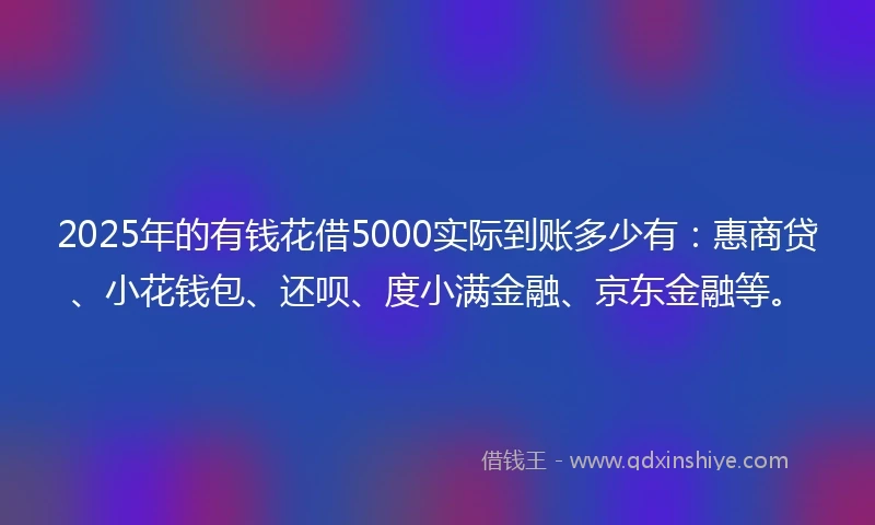 2025年的有钱花借5000实际到账多少有：惠商贷、小花钱包、还呗、度小满金融、京东金融等。