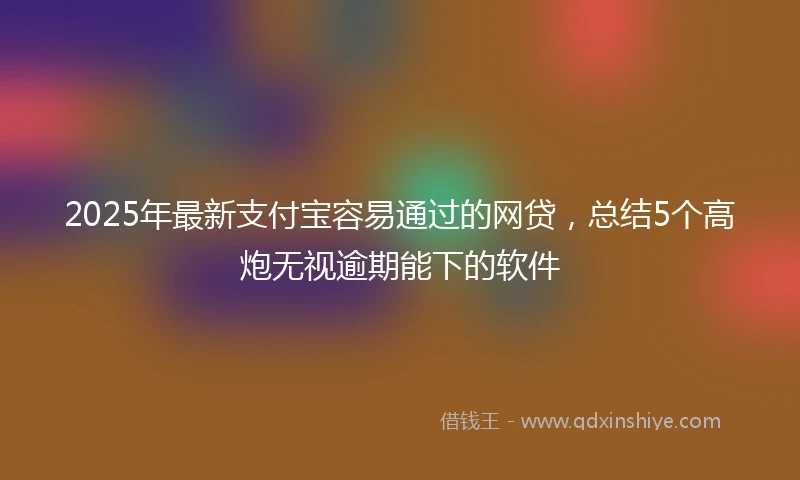 2025年最新支付宝容易通过的网贷，总结5个高炮无视逾期能下的软件