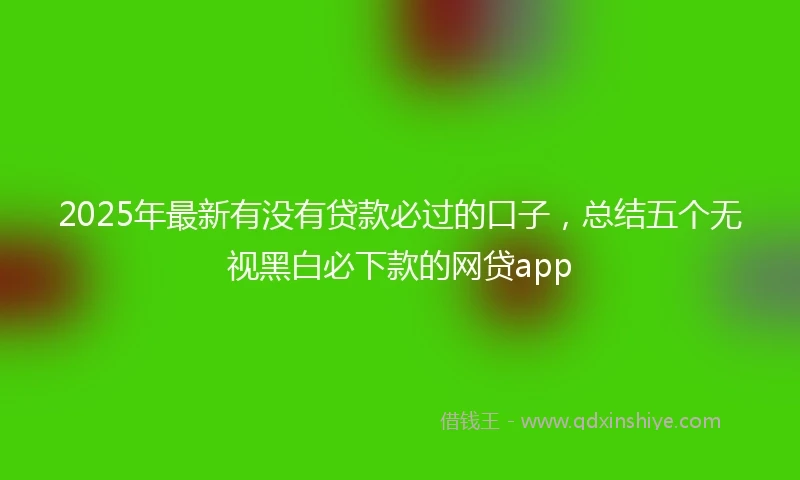 2025年最新有没有贷款必过的口子，总结五个无视黑白必下款的网贷app