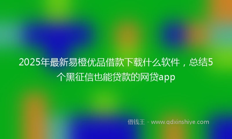 2025年最新易橙优品借款下载什么软件，总结5个黑征信也能贷款的网贷app