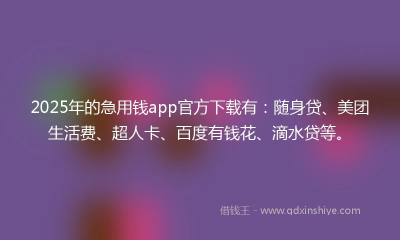 2025年的急用钱app官方下载有：随身贷、美团生活费、超人卡、百度有钱花、滴水贷等。