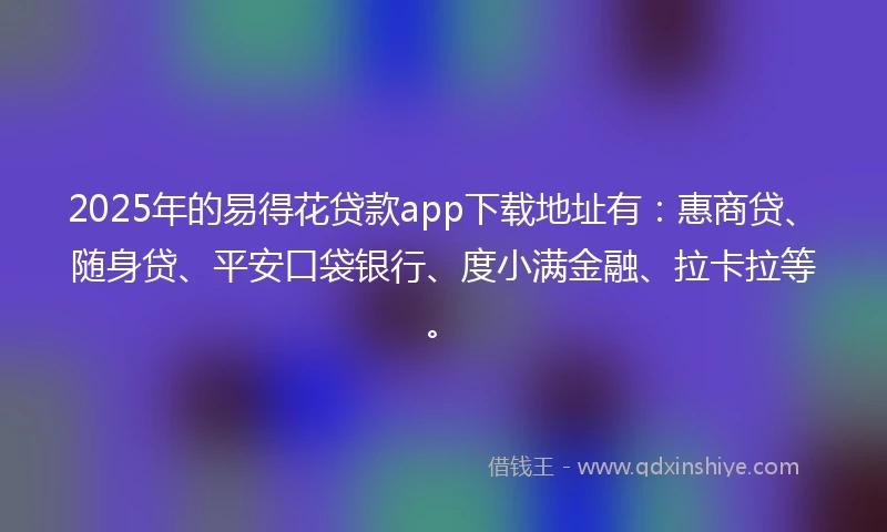 2025年的易得花贷款app下载地址有：惠商贷、随身贷、平安口袋银行、度小满金融、拉卡拉等。