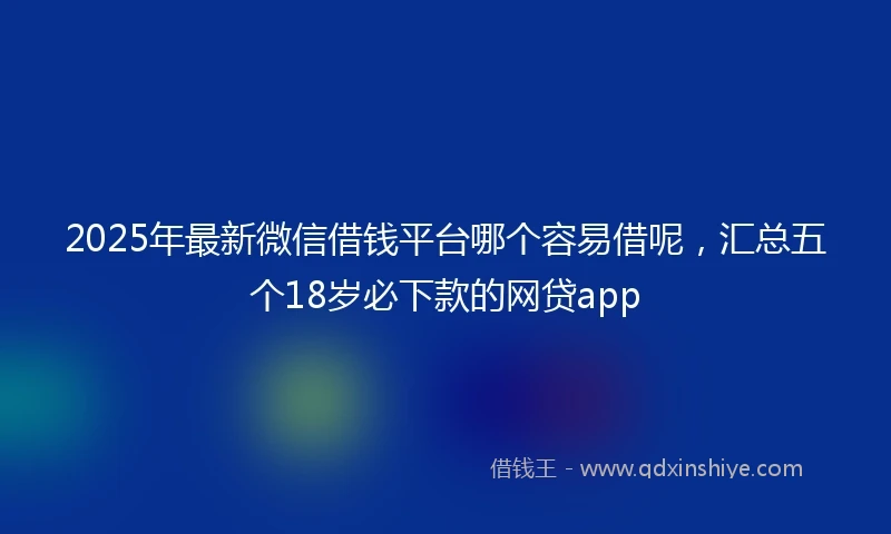 2025年最新微信借钱平台哪个容易借呢，汇总五个18岁必下款的网贷app