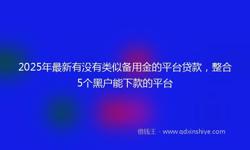 2025年最新有没有类似备用金的平台贷款，整合5个黑户能下款的平台