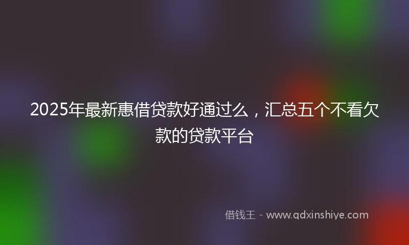 2025年最新惠借贷款好通过么，汇总五个不看欠款的贷款平台