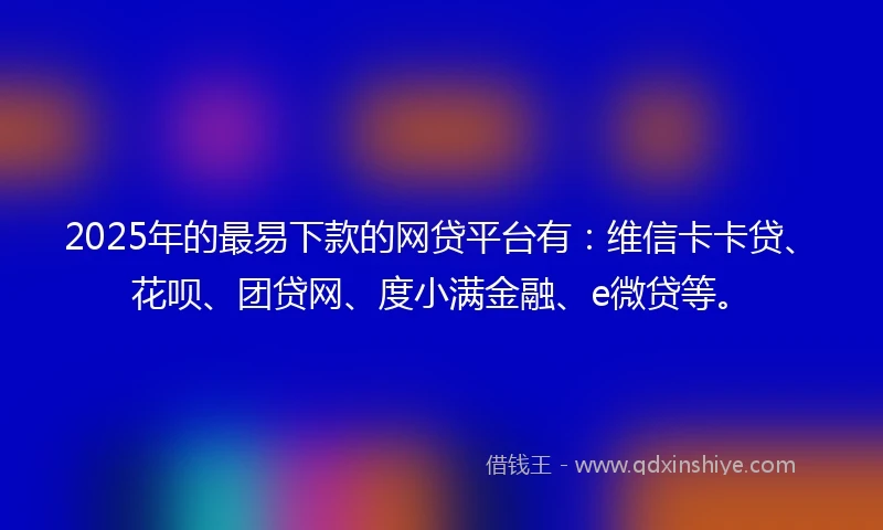 2025年的最易下款的网贷平台有：维信卡卡贷、花呗、团贷网、度小满金融、e微贷等。