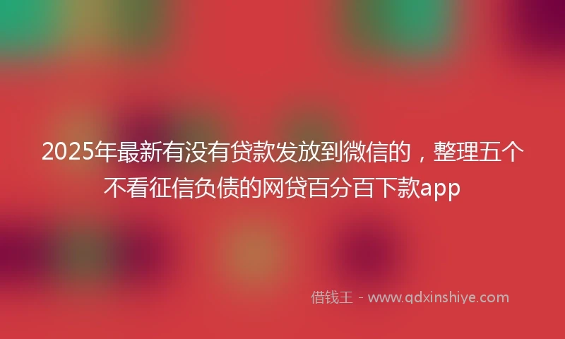 2025年最新有没有贷款发放到微信的，整理五个不看征信负债的网贷百分百下款app