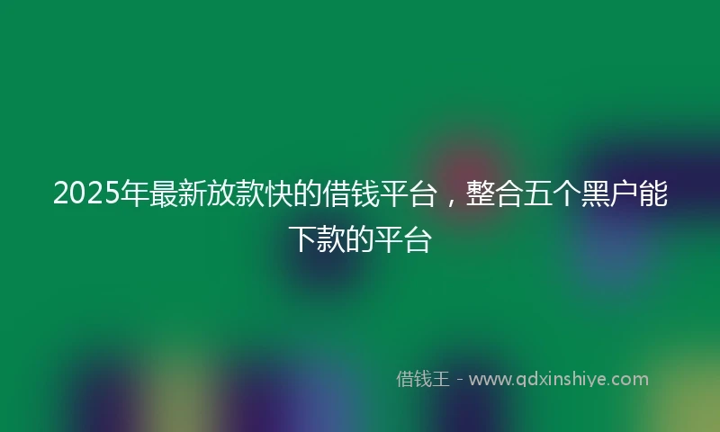 2025年最新放款快的借钱平台，整合五个黑户能下款的平台