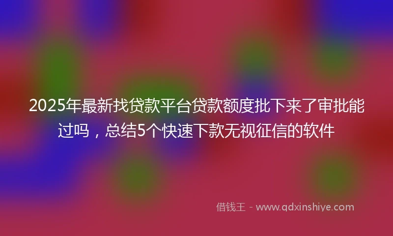 2025年最新找贷款平台贷款额度批下来了审批能过吗，总结5个快速下款无视征信的软件