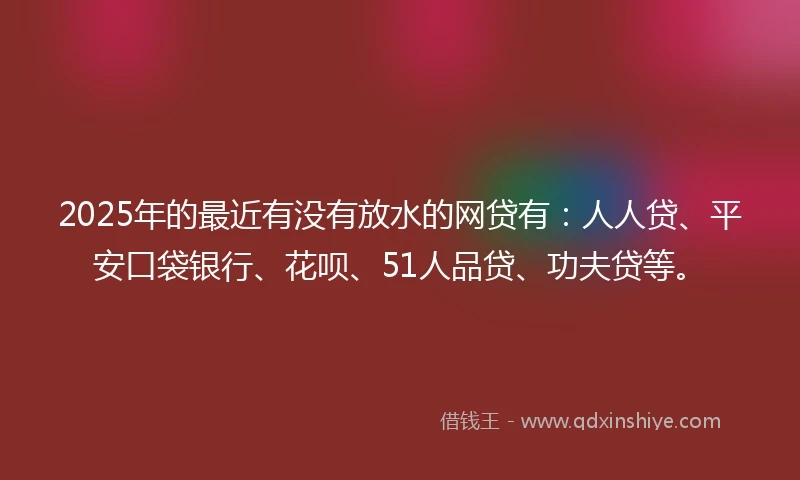 2025年的最近有没有放水的网贷有：人人贷、平安口袋银行、花呗、51人品贷、功夫贷等。