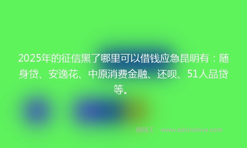 2025年的征信黑了哪里可以借钱应急昆明有：随身贷、安逸花、中原消费金融、还呗、51人品贷等。