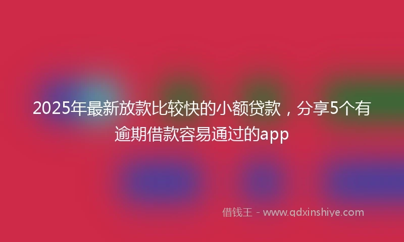2025年最新放款比较快的小额贷款，分享5个有逾期借款容易通过的app