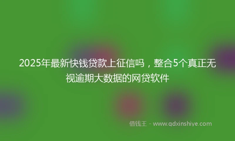 2025年最新快钱贷款上征信吗，整合5个真正无视逾期大数据的网贷软件