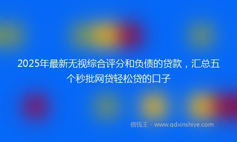 2025年最新无视综合评分和负债的贷款，汇总五个秒批网贷轻松贷的口子