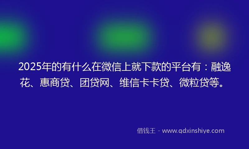 2025年的有什么在微信上就下款的平台有：融逸花、惠商贷、团贷网、维信卡卡贷、微粒贷等。