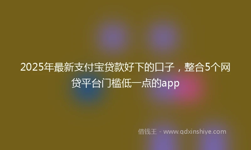 2025年最新支付宝贷款好下的口子，整合5个网贷平台门槛低一点的app