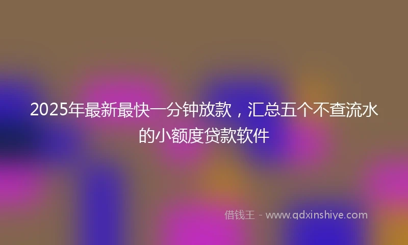 2025年最新最快一分钟放款，汇总五个不查流水的小额度贷款软件