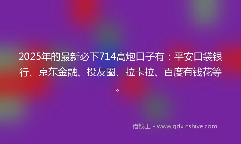 2025年的最新必下714高炮口子有：平安口袋银行、京东金融、投友圈、拉卡拉、百度有钱花等。