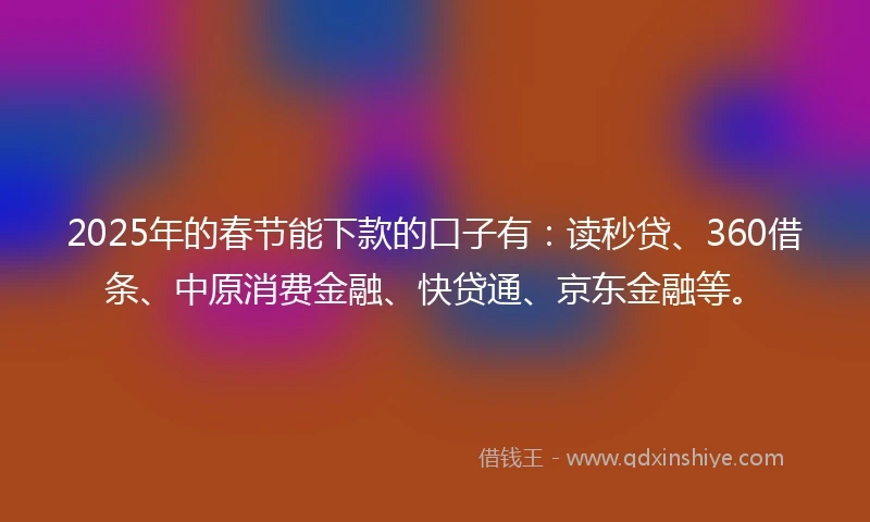 2025年的春节能下款的口子有：读秒贷、360借条、中原消费金融、快贷通、京东金融等。