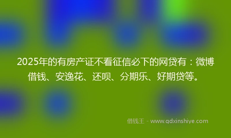 2025年的有房产证不看征信必下的网贷有:微博借钱、安逸花、还呗、分期乐、好期贷等。