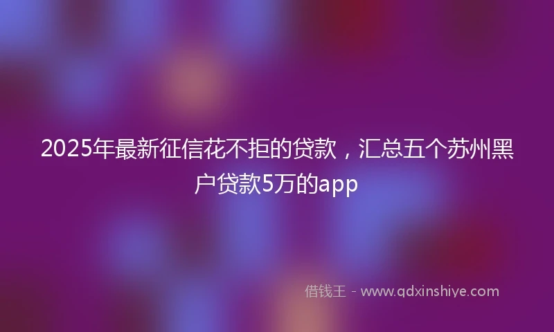 2025年最新征信花不拒的贷款,汇总五个苏州黑户贷款5万的app