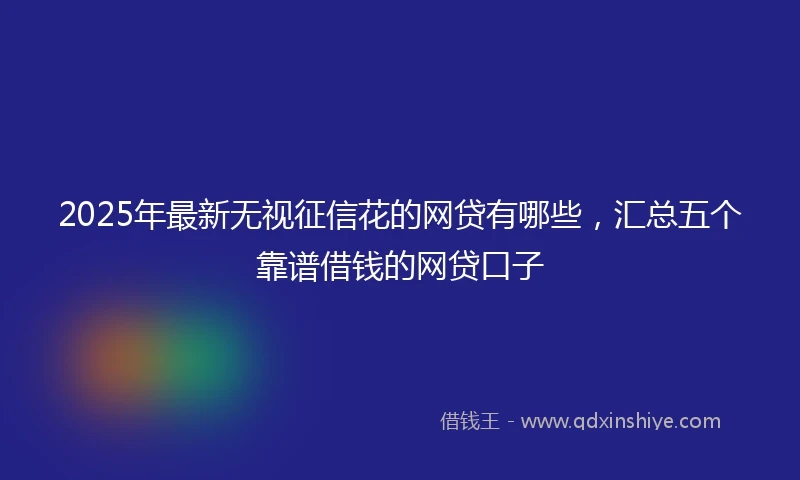 2025年最新无视征信花的网贷有哪些，汇总五个靠谱借钱的网贷口子