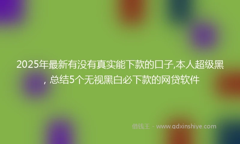 2025年最新有没有真实能下款的口子,本人超级黑，总结5个无视黑白必下款的网贷软件