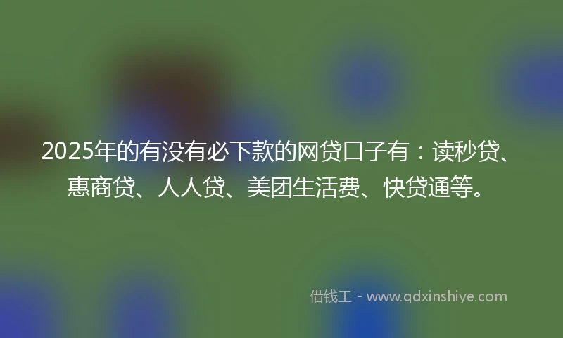2025年的有没有必下款的网贷口子有：读秒贷、惠商贷、人人贷、美团生活费、快贷通等。