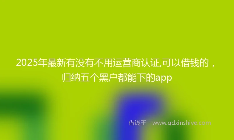 2025年最新有没有不用运营商认证,可以借钱的,归纳五个黑户都能下的app