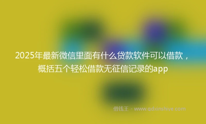 2025年最新微信里面有什么贷款软件可以借款，概括五个轻松借款无征信记录的app