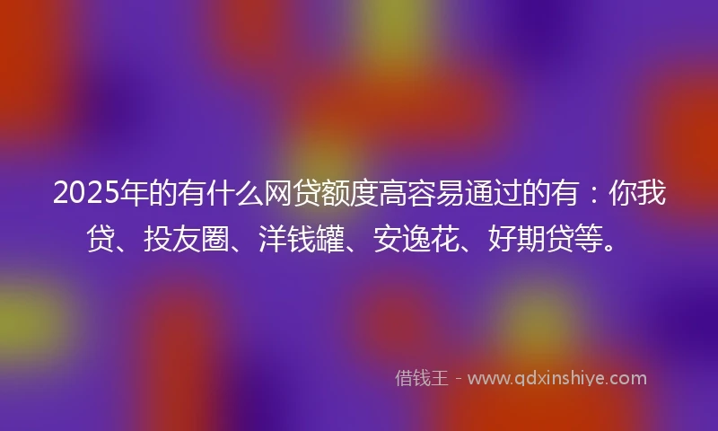 2025年的有什么网贷额度高容易通过的有：你我贷、投友圈、洋钱罐、安逸花、好期贷等。
