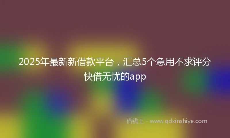 2025年最新新借款平台，汇总5个急用不求评分快借无忧的app