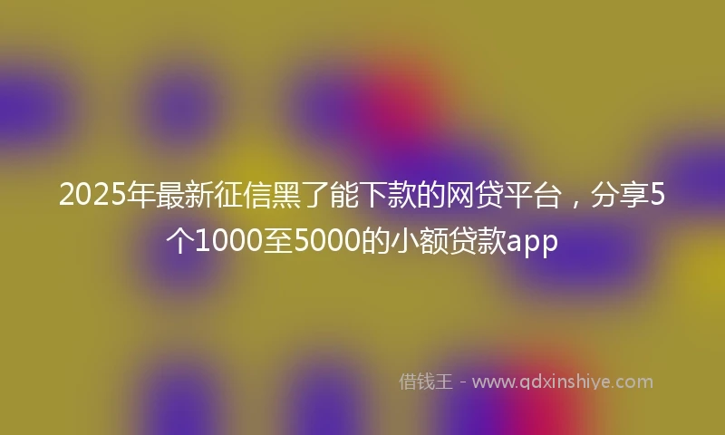 2025年最新征信黑了能下款的网贷平台，分享5个1000至5000的小额贷款app