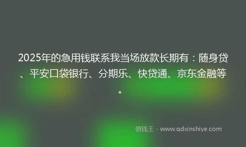 2025年的急用钱联系我当场放款长期有：随身贷、平安口袋银行、分期乐、快贷通、京东金融等。