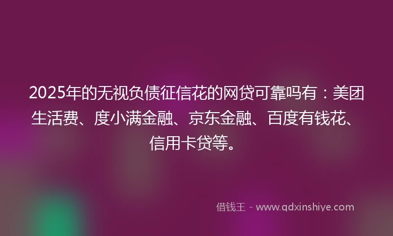 2025年的无视负债征信花的网贷可靠吗有：美团生活费、度小满金融、京东金融、百度有钱花、信用卡贷等。