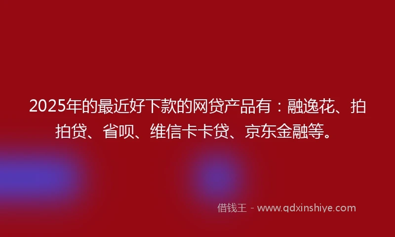 2025年的最近好下款的网贷产品有：融逸花、拍拍贷、省呗、维信卡卡贷、京东金融等。