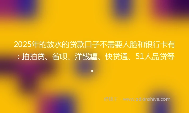 2025年的放水的贷款口子不需要人脸和银行卡有：拍拍贷、省呗、洋钱罐、快贷通、51人品贷等。