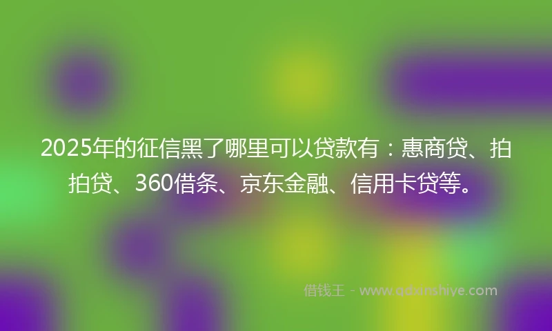 2025年的征信黑了哪里可以贷款有：惠商贷、拍拍贷、360借条、京东金融、信用卡贷等。