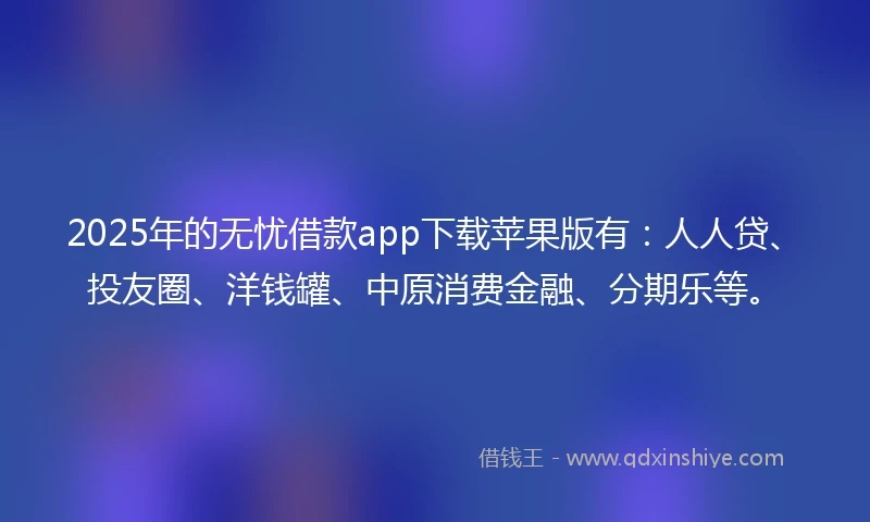 2025年的无忧借款app下载苹果版有：人人贷、投友圈、洋钱罐、中原消费金融、分期乐等。