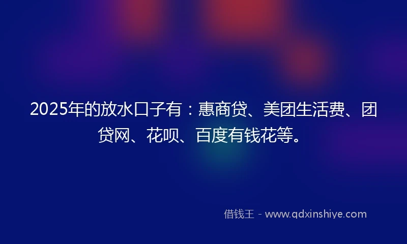 2025年的放水口子有：惠商贷、美团生活费、团贷网、花呗、百度有钱花等。