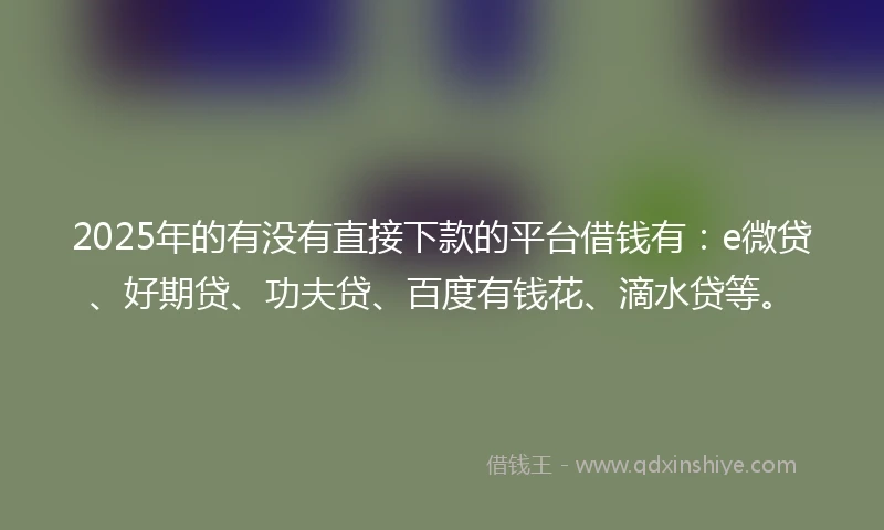 2025年的有没有直接下款的平台借钱有：e微贷、好期贷、功夫贷、百度有钱花、滴水贷等。