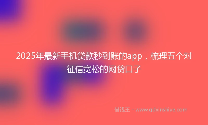 2025年最新手机贷款秒到账的app，梳理五个对征信宽松的网贷口子