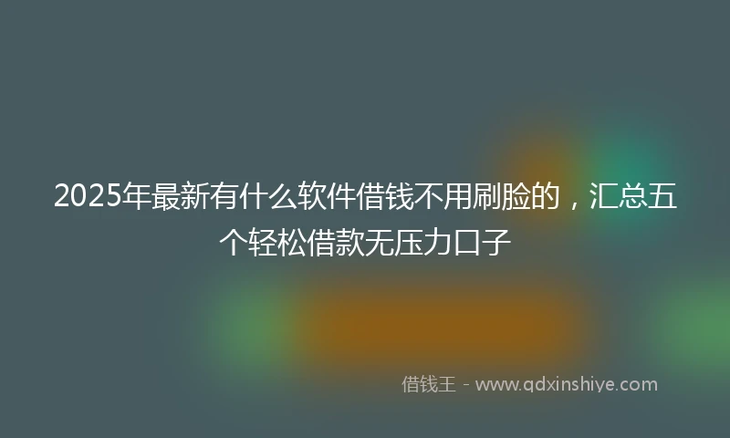 2025年最新有什么软件借钱不用刷脸的，汇总五个轻松借款无压力口子