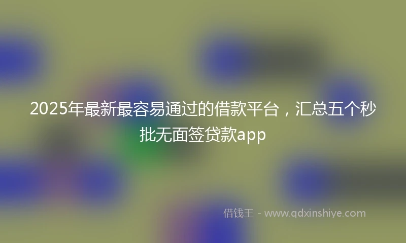 2025年最新最容易通过的借款平台，汇总五个秒批无面签贷款app