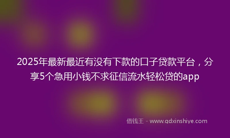 2025年最新最近有没有下款的口子贷款平台，分享5个急用小钱不求征信流水轻松贷的app