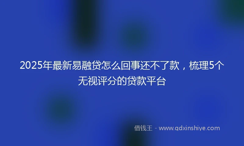 2025年最新易融贷怎么回事还不了款，梳理5个无视评分的贷款平台