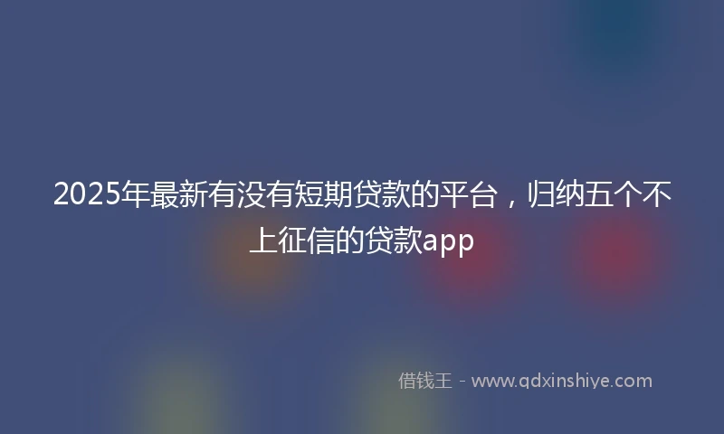 2025年最新有没有短期贷款的平台，归纳五个不上征信的贷款app