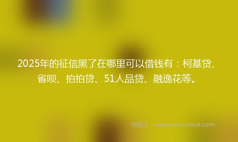 2025年的征信黑了在哪里可以借钱有：柯基贷、省呗、拍拍贷、51人品贷、融逸花等。