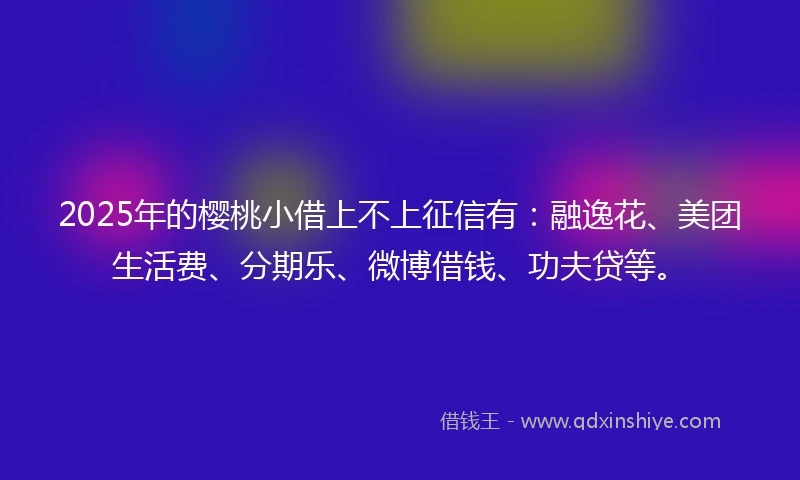 2025年的樱桃小借上不上征信有：融逸花、美团生活费、分期乐、微博借钱、功夫贷等。