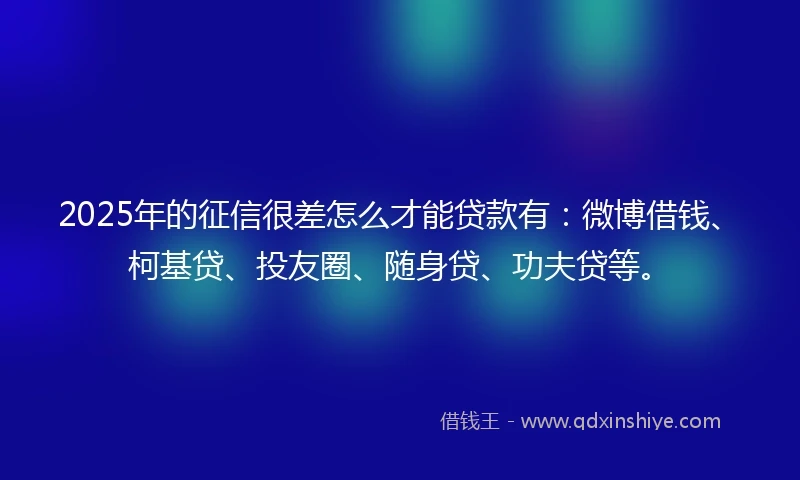 2025年的征信很差怎么才能贷款有：微博借钱、柯基贷、投友圈、随身贷、功夫贷等。
